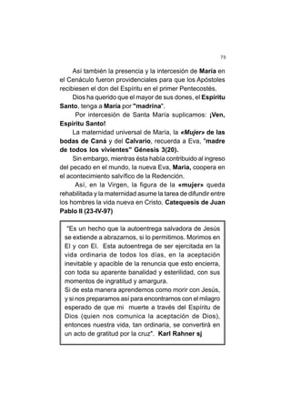 75
Así también la presencia y la intercesión de María en
el Cenáculo fueron providenciales para que los Apóstoles
recibiesen el don del Espíritu en el primer Pentecostés.
Dios ha querido que el mayor de sus dones, el Espíritu
Santo, tenga a María por "madrina".
Por intercesión de Santa María suplicamos: ¡Ven,
Espíritu Santo!
La maternidad universal de María, la «Mujer» de las
bodas de Caná y del Calvario, recuerda a Eva, "madre
de todos los vivientes" Génesis 3(20).
Sin embargo, mientras ésta había contribuido al ingreso
del pecado en el mundo, la nueva Eva, María, coopera en
el acontecimiento salvífico de la Redención.
Así, en la Virgen, la figura de la «mujer» queda
rehabilitada y la maternidad asume la tarea de difundir entre
los hombres la vida nueva en Cristo. Catequesis de Juan
Pablo II (23-IV-97)
"Es un hecho que la autoentrega salvadora de Jesús
se extiende a abrazarnos, si lo permitimos. Morimos en
El y con El. Esta autoentrega de ser ejercitada en la
vida ordinaria de todos los días, en la aceptación
inevitable y apacible de la renuncia que esto encierra,
con toda su aparente banalidad y esterilidad, con sus
momentos de ingratitud y amargura.
Si de esta manera aprendemos como morir con Jesús,
y si nos preparamos así para encontrarnos con el milagro
esperado de que mi muerte a través del Espíritu de
Dios (quien nos comunica la aceptación de Dios),
entonces nuestra vida, tan ordinaria, se convertirá en
un acto de gratitud por la cruz". Karl Rahner sj
 