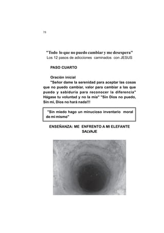 78
"Todo lo que no puedo cambiar y me desespera"
Los 12 pasos de adicciones caminados con JESUS
PASO CUARTO
Oración inicial
"Señor dame la serenidad para aceptar las cosas
que no puedo cambiar, valor para cambiar a las que
puedo y sabiduría para reconocer la diferencia"
Hágase tu voluntad y no la mía" "Sin Dios no puedo,
Sin mi, Dios no hará nada!!!
"Sin miedo hago un minucioso inventario moral
de mi mismo"
ENSEÑANZA: ME ENFRENTO A MI ELEFANTE
SALVAJE
 