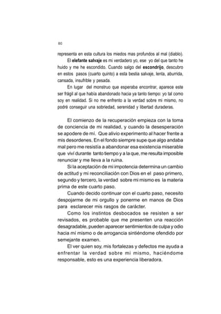 80
representa en esta cultura los miedos mas profundos al mal (diablo).
El elefante salvaje es mi verdadero yo, ese yo del que tanto he
huido y me he escondido. Cuando salgo del escondrijo, descubro
en estos pasos (cuarto quinto) a esta bestia salvaje, lenta, aburrida,
cansada, insufrible y pesada.
En lugar del monstruo que esperaba encontrar, aparece este
ser frágil al que había abandonado hacia ya tanto tiempo: yo tal como
soy en realidad. Si no me enfrento a la verdad sobre mi mismo, no
podré conseguir una sobriedad, serenidad y libertad duraderas.
El comienzo de la recuperación empieza con la toma
de conciencia de mi realidad, y cuando la desesperación
se apodere de mí. Que alivio experimento al hacer frente a
mis desordenes. En el fondo siempre supe que algo andaba
mal pero me resistía a abandonar esa existencia miserable
que viví durante tanto tiempo y a la que, me resulta imposible
renunciar y me lleva a la ruina.
Si la aceptación de mi impotencia determina un cambio
de actitud y mi reconciliación con Dios en el paso primero,
segundo y tercero, la verdad sobre mi mismo es la materia
prima de este cuarto paso.
Cuando decido continuar con el cuarto paso, necesito
despojarme de mi orgullo y ponerme en manos de Dios
para esclarecer mis rasgos de carácter.
Como los instintos desbocados se resisten a ser
revisados, es probable que me presenten una reacción
desagradable, pueden aparecer sentimientos de culpa y odio
hacia mí mismo o de arrogancia sintiéndome ofendido por
semejante examen.
El ver quien soy, mis fortalezas y defectos me ayuda a
enfrentar la verdad sobre mi mismo, haciéndome
responsable, esto es una experiencia liberadora.
 