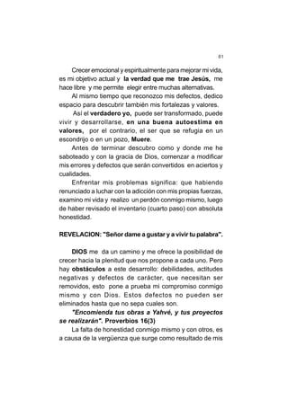 81
Crecer emocional y espiritualmente para mejorar mi vida,
es mi objetivo actual y la verdad que me trae Jesús, me
hace libre y me permite elegir entre muchas alternativas.
Al mismo tiempo que reconozco mis defectos, dedico
espacio para descubrir también mis fortalezas y valores.
Así el verdadero yo, puede ser transformado, puede
vivir y desarrollarse, en una buena autoestima en
valores, por el contrario, el ser que se refugia en un
escondrijo o en un pozo, Muere.
Antes de terminar descubro como y donde me he
saboteado y con la gracia de Dios, comenzar a modificar
mis errores y defectos que serán convertidos en aciertos y
cualidades.
Enfrentar mis problemas significa: que habiendo
renunciado a luchar con la adicción con mis propias fuerzas,
examino mi vida y realizo un perdón conmigo mismo, luego
de haber revisado el inventario (cuarto paso) con absoluta
honestidad.
REVELACION: "Señor dame a gustar y a vivir tu palabra".
DIOS me da un camino y me ofrece la posibilidad de
crecer hacia la plenitud que nos propone a cada uno. Pero
hay obstáculos a este desarrollo: debilidades, actitudes
negativas y defectos de carácter, que necesitan ser
removidos, esto pone a prueba mi compromiso conmigo
mismo y con Dios. Estos defectos no pueden ser
eliminados hasta que no sepa cuales son.
"Encomienda tus obras a Yahvé, y tus proyectos
se realizarán". Proverbios 16(3)
La falta de honestidad conmigo mismo y con otros, es
a causa de la vergüenza que surge como resultado de mis
 