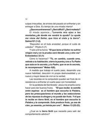 82
culpas irresueltas, de errores del pasado sin enfrentar y sin
entregar a Dios. Es tiempo de una mirada interior!
¿Que encontraremos? ¿Será difícil? ¿Será molesto?
El miedo aparece…"Levanto mis ojos a las
montañas,¿de donde me vendrá la ayuda? La ayuda
me viene del Señor, que hizo el cielo y la tierra".
Salmo121 (1-2).
"Depositen en él toda ansiedad, porque él cuida de
ustedes". 1Pedro 5 (7)
Y solo a El la honra: "El que teme al Señor no sufrirá
ningún mal y en la prueba será librado una y otra vez"
Eclesiástico 33 (1)
Cómo lo hacemos? "Tú, en cambio, cuando ores,
retírate a tu habitación, cierra la puerta y ora a Tu Padre
que esta en lo secreto; y tu Padre, que ve en lo secreto,
te recompensara" Mateo 6(6).
A medida que trabajo el cuarto paso, desarrollo una
nueva habilidad, descubrir mi propia deshonestidad y un
nuevo y mayor deseo de vivir en la verdad.
Las recaídas en la compulsión pueden ser fruto de mi
resistencia a enfrentar el cuarto paso con honestidad.
En la parábola del Sembrador Jesús me enseña como
hacer para dar buenos frutos. "El que recibe la semilla
entre espinas es el hombre que escucha la Palabra,
pero las preocupaciones el mundo y las seducciones
de las riquezas la ahogan y no puede dar fruto. Y el que
la recibe en tierra fértil, es el hombre que escucha la
Palabra y la comprende. Este produce fruto, ya sea de
cien, ya sesenta, ya treinta por uno". Mateo 13 (22-23).
¿Cual es la tierra fértil que necesito para salir del
comportamiento adictivo?
 