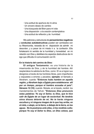 83
· Una actitud de apertura de mi alma
· Un sincero deseo de cambio
· Una búsqueda del Bien para mi vida
· Una disposición a la oración contemplativa
· Una actitud de reflexión y de humildad
Mis patrones y estructuras de pensamientos negativos
y conductas autodestructivas pueden ser cambiados con
su Misericordia, necesita de mi disposición de admitir mi
desorden, y a pesar de mi miedo ir a la confesión. Ella
fortalecerá mi sentido de la humildad y honestidad en mi
relación con Dios y debilitara los aspectos destructivos de mi
ego que dificulta mi comunicación con El.
En la historia del camino de Dios:
El antiguo Testamento: es una historia de la
misericordia de Dios, y de la humildad del hombre. Allí
resplandece la sabiduría de Dios, como El va a lograr sus
designios a través de los hombres libres, pero imperfectos
y expuestos a errores y pecados; ejemplo: el llamado a
Abraham, cuando "Entonces hubo hambre en aquella
región, y Abraham bajo a Egipto para establecerse allí
por un tiempo, porque el hambre acosaba al país".
Génesis 12 (10); cuando Moisés, en el éxodo, recibió los
mandamientos de Yahvé: "Entonces Dios pronuncio
estas palabras: Yo soy el Señor, tu Dios, que te hice
salir de Egipto de un lugar de esclavitud. No tendrás
otros dioses delante de mí. No te harás ninguna
escultura y ni ninguna imagen de lo que hay arriba, en
el cielo, o abajo, en la tierra, o debajo de la tierra, en las
aguas. No te postraras ante ellas, ni les rendirás culto;
porque Yo soy el Señor tu Dios, un Dios celoso, que
 