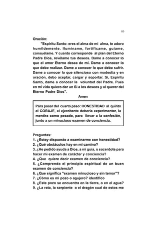 85
Oración:
"Espíritu Santo: eres el alma de mi alma, te adoro
humildemente. Ilumíname, fortifícame, guíame,
consuélame. Y cuanto corresponde al plan del Eterno
Padre Dios, revélame tus deseos. Dame a conocer lo
que el amor Eterno desea de mí. Dame a conocer lo
que debo realizar. Dame a conocer lo que debo sufrir.
Dame a conocer lo que silencioso con modestia y en
oración, debo aceptar, cargar y soportar. Si, Espíritu
Santo, dame a conocer la voluntad del Padre. Pues
en mi vida quiero dar un Si a los deseos y al querer del
Eterno Padre Dios".
Amen
Para pasar del cuarto paso: HONESTIDAD al quinto
el CORAJE, el ejercitante debería experimentar, la
mentira como pecado, para llevar a la confesión,
junto a un minucioso examen de conciencia.
Preguntas:
1. ¿Estoy dispuesto a examinarme con honestidad?
2. ¿Qué obstáculos hay en mi camino?
3. ¿He pedido ayuda a Dios, a mi guía, o sacerdote para
hacer mi examen de carácter y conciencia?
4. ¿Que quiere decir examen de conciencia?
5. ¿Comprendo el principio espiritual de un buen
examen de conciencia?
6. ¿Que significa "examen minucioso y sin temor"?
7. ¿Cómo es mi pozo o agujero? identifico
8. ¿Este pozo se encuentra en la tierra, o en el agua?
9. ¿La rata, la serpiente o el dragón cual de estos me
 