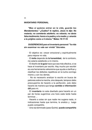 88
INVENTARIO PERSONAL
"Mas si quieres entrar en la vida, guarda los
Mandamientos." ¿Cuáles? le replicó, Jesús le dijo: No
matarás; no cometerás adulterio; no robarás; no darás
falso testimonio; honra a tu padre y a tu madre, y: amarás
a tu prójimo como a ti mismo." Mateo 19:17-19
SUGERENCIAS para el inventario personal: "la vida
sin examinar no vale ser vivida" Sócrates.
· El objetivo es: crecer emocional y espiritualmente
para mejorar mi vida.
· El éxito depende de la honestidad, de lo contrario,
me estaría estafando a mi mismo.
· El diseño de la guía hace que sea más efectiva, si se
hace el inventario por escrito .Hay mucho por escribir
es una herramienta valiosísima que ayuda a clarificar y
clasificar los defectos repetitivos en la lucha conmigo
mismo y con los demás.
· No es necesario analizar lo escrito en busca de
patrones sobre la marcha, sino después, tampoco debo
preocuparme de hacerlo a la perfección, solo debo
hacerlo de manera que tenga sentido e información
útil para mi.
· El inventario no esta diseñado para hacerlo en un
par de horas sugerimos una hora cada tarde hasta
terminar…
· Hacerlo a solas sin que nadie me sugiera nada, ni
indicaciones hasta que termine, lo analizo y luego
puedo compartirlo.
· Una vez terminado (paso Quinto) puedo compartirlo
 