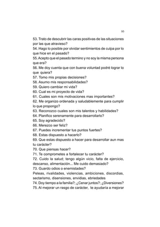 95
53. Trato de descubrir las caras positivas de las situaciones
por las que atravieso?
54. Hago lo posible por olvidar sentimientos de culpa por lo
que hice en el pasado?
55.Acepto que el pasado termino y no soy la misma persona
que era?
56. Me doy cuenta que con buena voluntad podré lograr lo
que quiera?
57. Tomo mis propias decisiones?
58. Asumo mis responsabilidades?
59. Quiero cambiar mi vida?
60. Cual es mi proyecto de vida?
61. Cuales son mis motivaciones mas importantes?
62. Me organizo ordenada y saludablemente para cumplir
lo que propongo?
63. Reconozco cuales son mis talentos y habilidades?
64. Planifico serenamente para desarrollarlo?
65. Soy agradecido?
66. Merezco ser feliz?
67. Puedes incrementar tus puntos fuertes?
68. Estas dispuesto a hacerlo?
69. Que estas dispuesto a hacer para desarrollar aun mas
tu carácter?
70. Que piensas hacer?
71. Te comprometes a fortalecer tu carácter?
72. Cuido la salud; tengo algún vicio, falta de ejercicio,
descanso, alimentación... Me cuido demasiado?
73. Guardo odios o enemistades?
Peleas, rivalidades, violencias, ambiciones, discordias,
sectarismo, disensiones, envidias, ebriedades
74. Doy tiempo a la familia?; ¿Cenar juntos?; ¿Diversiones?
75. Al mejorar un rasgo de carácter, te ayudaría a mejorar
 