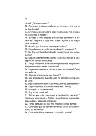96
otros? ¿De que manera?
76. Considero a mis necesidades en el mismo nivel que la
de los demás?
77. En mi deseo de ayudar a otros me olvido de mis propias
necesidades o deseos?
78. Escapo a mis propias situaciones ayudando a los
demás? Espero a que me pidan ayuda o lo hago
directamente?
79. Admito que los otros me tengan lastima?
80. Hago lo que me gusta hacer o hago lo que puedo?
81. Me doy cuenta de la realidad o me dejo llevar por lo que
siento?
82. Escucho atentamente cuando los demás hablan o solo
espero mi turno o interrumpo?
83. Tengo tendencia a adornar con problemas imaginarios
lo que considero que es la realidad?
84. Hago concesiones por tener nuevas amistades? Cedo
mis valores
85. Discuto simplemente por discutir?
86. Uso el sarcasmo cuando otros no comparten mi punto
de vista?
87.Digoloquequierodecirousodoblez,ironías,doblesentido?
88. Digo cumplidos aunque no lo sienta? ( Adulo)
89. Manipulo a las personas?
90. Soy sobre protector?
91. Como van mis relaciones y habilidades sociales?
(escasas, abundantes, fluidas, superficiales, profundas,
esporádicas, esquivas, utilitárias)
92. Tengo actitudes de que me importa con los demás?
93. Considero que los demás han tenido tantas dificultades
como yo en la vida?
94. Cual es la diferencia entre compasión y amor?
 