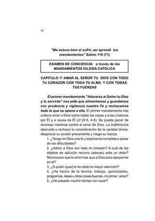 98
"Me estuvo bien el sufrir, así aprendí tus
mandamientos" Salmo 119 (71)
EXAMEN DE CONCIENCIA a través de los
MANDAMIENTOS IGLESIA CATOLICA
CAPITULO 1º AMAR AL SEÑOR TU DIOS CON TODO
TU CORAZON CON TODA TU ALMA Y CON TODAS
TUS FUERZAS
El primer mandamiento "Adoraras al Señor tu Dios
y lo servirás" nos pide que alimentemos y guardemos
con prudencia y vigilancia nuestra Fe y rechacemos
todo lo que se opone a ella. El primer mandamiento nos
ordena amar a Dios sobre todas las cosas y a las criaturas
por Él y a causa de Él (cf Dt 6, 4-5). Se puede pecar de
diversas maneras contra el amor de Dios. La indiferencia
descuida o rechaza la consideración de la caridad divina;
desprecia su acción preveniente y niega su fuerza.
1. ¿Tengo en Dios una fe y esperanza completa a pesar
de las dificultades?
2. ¿Adoro a Dios con todo mi corazón? A cual de los
objetos de adicción recurro (adoras) ante un dolor?
Reconozco que lo amo mas que a Dios para apoyarme
en el?
3. ¿A quién (que) le he dado la mayor atención?
4. ¿He hecho de la familia, trabajo, apostolados,
programas, ideas u otras cosas buenas, mi primer amor?
5. ¿He pasado mucho tiempo sin rezar?
 