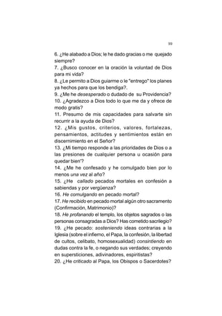 99
6. ¿He alabado a Dios; le he dado gracias o me quejado
siempre?
7. ¿Busco conocer en la oración la voluntad de Dios
para mi vida?
8. ¿Le permito a Dios guiarme o le "entrego" los planes
ya hechos para que los bendiga?.
9. ¿Me he desesperado o dudado de su Providencia?
10. ¿Agradezco a Dios todo lo que me da y ofrece de
modo gratis?
11. Presumo de mis capacidades para salvarte sin
recurrir a la ayuda de Dios?
12. ¿Mis gustos, criterios, valores, fortalezas,
pensamientos, actitudes y sentimientos están en
discernimiento en el Señor?
13. ¿Mi tiempo responde a las prioridades de Dios o a
las presiones de cualquier persona u ocasión para
quedar bien'?
14. ¿Me he confesado y he comulgado bien por lo
menos una vez al año?
15. ¿He callado pecados mortales en confesión a
sabiendas y por vergüenza?
16. He comulgando en pecado mortal?
17. He recibido en pecado mortal algún otro sacramento
(Confirmación, Matrimonio)?
18. He profanando el templo, los objetos sagrados o las
personas consagradas a Dios? Has cometido sacrilegio?
19. ¿He pecado: sosteniendo ideas contrarias a la
Iglesia (sobre el infierno, el Papa, la confesión, la libertad
de cultos, celibato, homosexualidad) consintiendo en
dudas contra la fe, o negando sus verdades; creyendo
en supersticiones, adivinadores, espiritistas?
20. ¿He criticado al Papa, los Obispos o Sacerdotes?
 