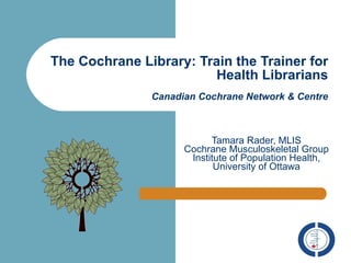The Cochrane Library: Train the Trainer for Health Librarians Canadian Cochrane Network & Centre Tamara Rader, MLIS Cochrane Musculoskeletal Group Institute of Population Health, University of Ottawa 