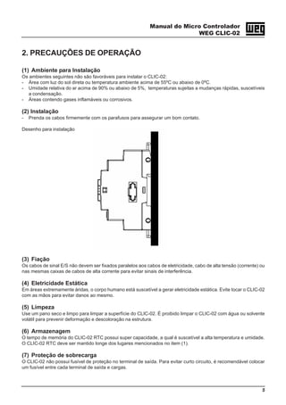 Manual do Micro Controlador
WEG CLIC-02
5
2. PRECAUÇÕES DE OPERAÇÃO
(1) Ambiente para Instalação
Os ambientes seguintes não são favoráveis para instalar o CLIC-02:
- Área com luz do sol direta ou temperatura ambiente acima de 55ºC ou abaixo de 0ºC.
- Umidade relativa do ar acima de 90% ou abaixo de 5%, temperaturas sujeitas a mudanças rápidas, suscetíveis
a condensação.
- Áreas contendo gases inflamáveis ou corrosivos.
(2) Instalação
- Prenda os cabos firmemente com os parafusos para assegurar um bom contato.
Desenho para instalação
(3) Fiação
Os cabos de sinal E/S não devem ser fixados paralelos aos cabos de eletricidade, cabo de alta tensão (corrente) ou
nas mesmas caixas de cabos de alta corrente para evitar sinais de interferência.
(4) Eletricidade Estática
Em áreas extremamente áridas, o corpo humano está suscetível a gerar eletricidade estática. Evite tocar o CLIC-02
com as mãos para evitar danos ao mesmo.
(5) Limpeza
Use um pano seco e limpo para limpar a superfície do CLIC-02. É proibido limpar o CLIC-02 com água ou solvente
volátil para prevenir deformação e descoloração na estrutura.
(6) Armazenagem
O tempo de memória do CLIC-02 RTC possui super capacidade, a qual é suscetível a alta temperatura e umidade.
O CLIC-02 RTC deve ser mantido longe dos lugares mencionados no item (1).
(7) Proteção de sobrecarga
O CLIC-02 não possui fusível de proteção no terminal de saída. Para evitar curto circuito, é recomendável colocar
um fusível entre cada terminal de saída e cargas.
 