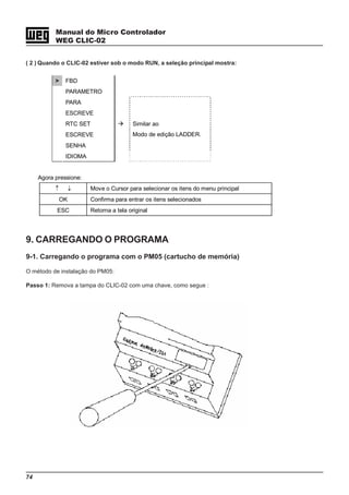 74
Manual do Micro Controlador
WEG CLIC-02
> FBD
PARAMETRO
PARA
ESCREVE
RTC SET
ESCREVE
SENHA
IDIOMA
Similar ao
Modo de edição LADDER.
Agora pressione:
↑ ↓ Move o Cursor para selecionar os itens do menu principal
OK Confirma para entrar os itens selecionados
ESC Retorna a tela original
( 2 ) Quando o CLIC-02 estiver sob o modo RUN, a seleção principal mostra:
9. CARREGANDO O PROGRAMA
9-1. Carregando o programa com o PM05 (cartucho de memória)
O método de instalação do PM05:
Passo 1: Remova a tampa do CLIC-02 com uma chave, como segue :
 