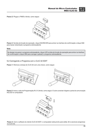 Manual do Micro Controlador
WEG CLIC-02
75
Passo 2: Plugue o PM05 a fenda, como segue :
Passo 3: Na lista de função de operação, clique ESCREVER para entrar na interface de confirmação e clique SIM
para baixar (download) o programa sobressalente.
Nota:
Se desejar recuperar o programa sobressalente, clique LER na lista de função de operação para entrar na interface
de confirmação e clique SIM para carregar (upload) o programa sobressalente.
9.2 Carregando o Programa com o CLIC 02 EDIT
Passo 1: Remova a tampa do CLIC-02 com uma chave, como segue:
Passo 2: Insira o cabo de Programação (PL 01) fenda, como segue: O outro conectar é ligado a porta de comunicação
RS-232 no computador.
Passo 3: Com o software do cliente CLIC-02 EDIT, o computador está pronto para editar, lêr e escrever programas
no CLIC-02.
 