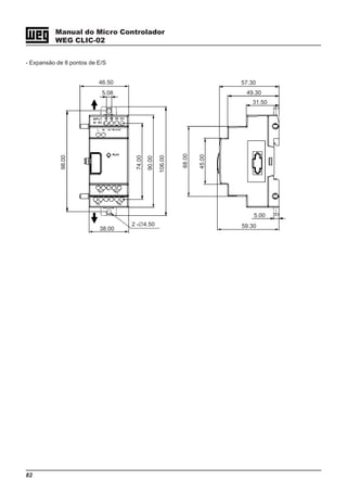 82
Manual do Micro Controlador
WEG CLIC-02
- Expansão de 8 pontos de E/S
5.08
46.50
38.00
2 -∅4.50
98.00
74.00
90.00
106.00
68.00
45.00
5.00
59.30
57.30
49.30
31.50
 