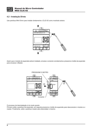 8
Manual do Micro Controlador
WEG CLIC-02
4.2 - Instalação Direta
Use parafuso M4x15mm para instalar diretamente o CLIC-02 como mostrado abaixo.
Assim que o modulo de espansão estiver instalado, encaixe o conector corretamente e pressione o botão da expansão
para encaixar o Master.
O processo de desinstalação é do modo oposto.
Primeiro solte o parafuso de expansão, em seguida pressione o botão de expansão para desconectar o modulo e o
master. Finalmente, solte o parafuso master para desinstalar o mesmo.
PRESSIONE O BOTÃO
Conector
 