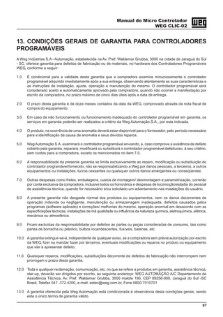 Manual do Micro Controlador
WEG CLIC-02
97
13. CONDIÇÕES GERAIS DE GARANTIA PARA CONTROLADORES
PROGRAMÁVEIS
A Weg Indústrias S.A - Automação, estabelecida na Av. Pref. Waldemar Grubba, 3000 na cidade de Jaraguá do Sul
- SC, oferece garantia para defeitos de fabricação ou de materiais, no hardware dos Controladores Programáveis
WEG, conforme a seguir:
1.0 É condicional para a validade desta garantia que a compradora examine minuciosamente o controlador
programável adquirido imediatamente após a sua entrega, observando atentamente as suas características e
as instruções de instalação, ajuste, operação e manutenção do mesmo. O controlador programável será
considerado aceito e automaticamente aprovado pela compradora, quando não ocorrer a manifestação por
escrito da compradora, no prazo máximo de cinco dias úteis após a data de entrega.
2.0 O prazo desta garantia é de doze meses contados da data da WEG, comprovado através da nota fiscal de
compra do equipamento.
3.0 Em caso de não funcionamento ou funcionamento inadequado do controlador programável em garantia, os
serviços em garantia poderão ser realizados a critério da Weg Automação S.A., por esta indicada.
4.0 O produto, na ocorrência de uma anomalia deverá estar disponível para o fornecedor, pelo período necessário
para a identificação da causa da anomalia e seus devidos reparos.
5.0 WegAutomação S.A. examinará o controlador programável enviando, e, caso comprove a existência de defeito
coberto pela garantia, reparará, modificará ou substituirá o controlador programável defeituoso, à seu critério,
sem custos para a compradora, exceto os mencionados no item 7.0.
6.0 A responsabilidade da presente garantia se limita exclusivamente ao reparo, modificação ou substituição do
controlador programável fornecido, não se responsabilizando a Weg por danos pessoais, a terceiros, a outros
equipamentos ou instalações, lucros cessantes ou quaisquer outros danos emergentes ou conseqüentes.
7.0 Outras despesas como fretes, embalagens, custos de montagem/ desmontagem e parametrização, correrão
por conta exclusiva da compradora, inclusive todos os honorários e despesas de locomoção/estadia do pessoal
de assistência técnica, quando for necessário e/ou solicitado um adiantamento nas instalações do usuário.
8.0 A presente garantia não desgaste normal dos produtos ou equipamentos, nem os danos decorrentes de
operação indevida ou negligente, manutenção ou armazenagem inadequada, defeitos causados pelos
programas (software aplicado) e correções/ melhorias do mesmo, operação anormal em desacordo com as
especificações técnicas, instalações de má qualidade ou influência da natureza química, eletroquímica, elétrica,
mecânica ou atmosférica.
9.0 Ficam excluídas da responsabilidade por defeitos as partes ou peças consideradas de consumo, tais como
partes de borracha ou plástico, bulbos incandescentes, fusíveis, baterias, etc.
10.0 A garantia extinguir-se-á, independente de qualquer aviso, se a compradora sem prévia autorização por escrito
da WEG, fizer ou mandar fazer por terceiros, eventuais modificações ou reparos no produto ou equipamento
que vier a apresentar defeito.
11.0 Quaisquer reparos, modificações, substituições decorrente de defeitos de fabricação não interrompem nem
prorrogam o prazo desta garantia.
12.0 Toda e qualquer reclamação, comunicação, etc, no que se refere a produtos em garantia, assistência técnica,
star-up, deverão ser dirigidos por escrito, ao seguinte endereço: WEG AUTOMAÇÃO A/C Departamento de
Assistência Técnica, Av. Pref. Waldemar Grubba, 3000 malote 190, CEP 89256-900, Jaraguá do Sul -SC
Brasil, Telefax 047 -372.4200, e-mail: astec@weg.com.br, Fone 0800-7010701
13.0 A garantia oferecida pela Weg Automação está condicionada à observância desta condições gerais, sendo
este o único termo de garantia válido.
 