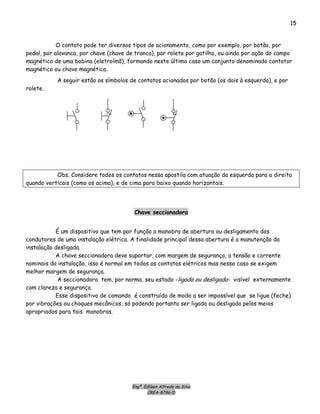 Engº. Edílson Alfredo da Silva
CREA-8786/D
15
O contato pode ter diversos tipos de acionamento, como por exemplo, por botão, por
pedal, por alavanca, por chave (chave de tranca), por rolete por gatilho, ou ainda por ação do campo
magnético de uma bobina (eletroímã), formando neste último caso um conjunto denominado contator
magnético ou chave magnética.
A seguir estão os símbolos de contatos acionados por botão (os dois à esquerda), e por
rolete.
Obs. Considere todos os contatos nessa apostila com atuação da esquerda para a direita
quando verticais (como os acima), e de cima para baixo quando horizontais.
Chave seccionadora
É um dispositivo que tem por função a manobra de abertura ou desligamento dos
condutores de uma instalação elétrica. A finalidade principal dessa abertura é a manutenção da
instalação desligada.
A chave seccionadora deve suportar, com margem de segurança, a tensão e corrente
nominais da instalação, isso é normal em todos os contatos elétricos mas nesse caso se exigem
melhor margem de segurança.
A seccionadora tem, por norma, seu estado -ligada ou desligada- visível externamente
com clareza e segurança.
Esse dispositivo de comando é construído de modo a ser impossível que se ligue (feche)
por vibrações ou choques mecânicos, só podendo portanto ser ligado ou desligado pelos meios
apropriados para tais manobras.
 