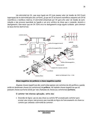 Engº. Edílson Alfredo da Silva
CREA-8786/D
18
Um eletroímã de CA, caso seja ligado em CC (com mesmo valor de tensão de CA) ficará
superaquecido no eletroímã pela alta corrente, já que em CC só haverá resistência enquanto em CA há
resistência e reatância indutiva. O eletroímã alimentado por CC gera alto valor de tensão de auto-
indução e isso provoca suavidade na ligação e um arco voltáico na chave que o comanda, durante o
desligamento, bem maior que em CA. Este arco no desligamento exige alguns cuidados para diminuir
os seus efeitos destrutivos.
Chave magnética de potência e chave magnética auxiliar
Algumas chaves magnéticas são construídas apenas com contatos de alta potência, quando
então se denominam chaves (ou contatores) de potência. Há também chaves magnéticas que só
possuem chaves auxiliares sendo por isso chamadas de chaves (ou contatores) auxiliares.
O contator tem diversas aplicações, entre elas:
• Inversão de lógica: usa-se uma chave ou contato NF acionado pelo contator para
acionar uma carga e isso provoca uma inversão na lógica de funcionamento da chave ou
contato que comanda o eletroímã do contator.
 