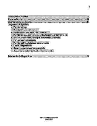 Engº. Edílson Alfredo da Silva
CREA-8786/D
2
Partida serie paralela........................................................................53
Chave soft start.............................................................................60
Inversores de freqüência....................................................................62
Diagramas de ligações:
• Partida direta
• Partida direta com reversão
• Partida direta com freio com corrente CC.
• Partida direta com reversão e frenagem com corrente CC.
• Partida direta com frenagem com contra corrente.
• Partida estrela/triangulo
• Partida estrela/triangulo com reversão
• Chave compensadora
• Chave compensadora com reversão
• Chave para motor dahlander com reversão .
Referencias bibliográficas...................................................................68
 