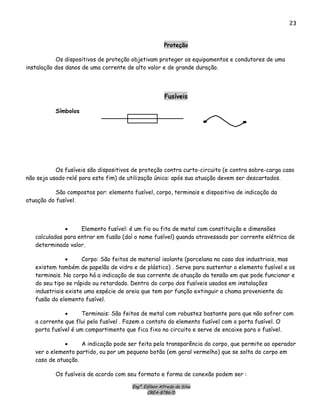 Engº. Edílson Alfredo da Silva
CREA-8786/D
23
Proteção
Os dispositivos de proteção objetivam proteger os equipamentos e condutores de uma
instalação dos danos de uma corrente de alto valor e de grande duração.
Fusíveis
Símbolos
Os fusíveis são dispositivos de proteção contra curto-circuito (e contra sobre-carga caso
não seja usado relé para este fim) de utilização única: após sua atuação devem ser descartados.
São compostos por: elemento fusível, corpo, terminais e dispositivo de indicação da
atuação do fusível.
• Elemento fusível: é um fio ou fita de metal com constituição e dimensões
calculadas para entrar em fusão (daí o nome fusível) quando atravessado por corrente elétrica de
determinado valor.
• Corpo: São feitos de material isolante (porcelana no caso dos industriais, mas
existem também de papelão de vidro e de plástico) . Serve para sustentar o elemento fusível e os
terminais. No corpo há a indicação de sua corrente de atuação da tensão em que pode funcionar e
do seu tipo se rápido ou retardado. Dentro do corpo dos fusíveis usados em instalações
industriais existe uma espécie de areia que tem por função extinguir a chama proveniente da
fusão do elemento fusível.
• Terminais: São feitos de metal com robustez bastante para que não sofrer com
a corrente que flui pelo fusível . Fazem o contato do elemento fusível com o porta fusível. O
porta fusível é um compartimento que fica fixo no circuito e serve de encaixe para o fusível.
• A indicação pode ser feita pela transparência do corpo, que permite ao operador
ver o elemento partido, ou por um pequeno botão (em geral vermelho) que se solta do corpo em
caso de atuação.
Os fusíveis de acordo com seu formato e forma de conexão podem ser :
 