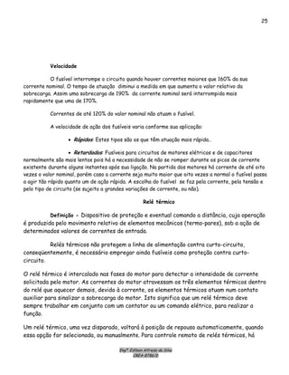 Engº. Edílson Alfredo da Silva
CREA-8786/D
25
Velocidade
O fusível interrompe o circuito quando houver correntes maiores que 160% da sua
corrente nominal. O tempo de atuação diminui a medida em que aumenta o valor relativo da
sobrecarga. Assim uma sobrecarga de 190% da corrente nominal será interrompida mais
rapidamente que uma de 170%.
Correntes de até 120% do valor nominal não atuam o fusível.
A velocidade de ação dos fusíveis varia conforme sua aplicação:
• Rápidos: Estes tipos são os que têm atuação mais rápida..
• Retardados: Fusíveis para circuitos de motores elétricos e de capacitores
normalmente são mais lentos pois há a necessidade de não se romper durante os picos de corrente
existente durante alguns instantes após sua ligação. Na partida dos motores há corrente de até oito
vezes o valor nominal, porém caso a corrente seja muito maior que oito vezes a normal o fusível passa
a agir tão rápido quanto um de ação rápida. A escolha do fusível se faz pela corrente, pela tensão e
pelo tipo de circuito (se sujeito a grandes variações de corrente, ou não).
Relé térmico
Definição - Dispositivo de proteção e eventual comando a distância, cuja operação
é produzida pelo movimento relativo de elementos mecânicos (termo-pares), sob a ação de
determinados valores de correntes de entrada.
Relés térmicos não protegem a linha de alimentação contra curto-circuito,
conseqüentemente, é necessário empregar ainda fusíveis como proteção contra curto-
circuito.
O relé térmico é intercalado nas fases do motor para detectar a intensidade de corrente
solicitada pelo motor. As correntes do motor atravessam os três elementos térmicos dentro
do relé que aquecer demais, devido à corrente, os elementos térmicos atuam num contato
auxiliar para sinalizar a sobrecarga do motor. Isto significa que um relé térmico deve
sempre trabalhar em conjunto com um contator ou um comando elétrico, para realizar a
função.
Um relé térmico, uma vez disparado, voltará à posição de repouso automaticamente, quando
essa opção for selecionada, ou manualmente. Para controle remoto de relés térmicos, há
 
