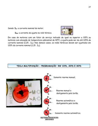 27
Sendo: IN: a corrente nominal do motor;
IPM: a corrente de ajuste no relé térmico.
Em caso de motores com um fator de serviço indicado de igual ou superior a 115% ou
motores com elevação de temperatura admissível de 40ºC, o ajuste pode ser de até 125% da
corrente nominal (1,25 . IN). Nos demais casos, os relés térmicos devem ser ajustados em
115% da corrente nominal (1,15 . IN).
Engº. Edílson Alfredo da Silva
CREA-8786/D
Somente rearme manual.
Rearme manual e
desligamento pelo botão.
Rearme automático e
desligamento pelo botão.
Somente rearme automático.
M
M -
A -
A
M
M -
A -
A
M
M -
A -
A
A -
M
M -
A
TTEECCLLAA MMUULLTTIIFFUUNNÇÇÃÃOO -- PPRROOGGRRAAMMAAÇÇÃÃOO RRWW 110077DD,, 220077DD EE 330077DD
 