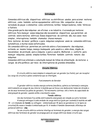 Engº. Edílson Alfredo da Silva
CREA-8786/D
3
Introdução
Comandos elétricos são dispositivos elétricos ou eletrônicos usados para acionar motores
elétricos , como também outros equipamentos elétricos. São compostos de uma
variedade de peças e elementos como contatores, botões temporizadores, relés térmicos
e fusíveis.
Uma grande parte das máquinas em oficinas e na industria é acionada por motores
elétricos. Para manejar essas máquinas são necessários dispositivos que permitem um
controle sobre motores elétricos. Esses dispositivos de controle são, nos casos mais
simples , interruptores, também chamados chaves manuais.
Para motores de maior potência e para máquinas complexas usam-se comandos elétricos,
automáticos, e muitas vezes sofisticados.
Os comandos elétricos permitem um controle sobre o funcionamento das máquinas ,
evitando, ao mesmo tempo, manejo inadequado pelo usuário e, além disso, dispõe de
mecanismos de proteção para a máquina e para o usuário. Melhoram o conforto para
manejar máquinas, usando simples botões. Permitem também controle remoto das
máquinas.
Comandos elétricos eliminam a comutação manual de linhas de alimentação de motores e
cargas de alta potência por meio de interruptores de grandes dimensões.
Circuito Elétrico
O circuito elétrico mais simples é composto por um gerador (ou fonte), por um receptor
(ou carga do circuito) e pelos condutores que os interligam.
Funcionamento do Gerador
O gerador elétrico recebe energia externa (mecânica, química ou luminosa) e energiza
eletricamente as cargas de seu interior à medida que as força a se deslocarem todas em direção a
um de seus terminais (ou pólos do gerador). Tal movimento continua até o limite da capacidade de
energizaçaõ do gerador, quando então o movimento cessa .
Tensão elétrica
Um dos terminais fica então eletricamente energizado em relação ao outro terminal.
A energia entregue à cada unidade de carga eletrica (joule por coulomb) é medida em volt
–V- e é chamada de tensão ou voltagem – simbolizada por E (para os geradores ) e U (para os
circuitos).Às vezes a tensão é simbolizada por V. A tensão é também denominada diferença de
potencial elétrico – ddp-
Se um circuito elétrico externo interliga os terminais do gerador, a energia das cargas
elétricas dos terminais do gerador se propaga para as cargas elétricas desse circuito que,
 