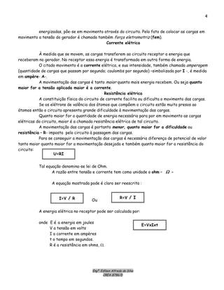Engº. Edílson Alfredo da Silva
CREA-8786/D
4
energizadas, pôe-se em movimento através do circuito. Pelo fato de colocar as cargas em
movimento a tensão do gerador é chamada também força eletromotriz (fem).
Corrente elétrica
À medida que se movem, as cargas transferem ao circuito receptor a energia que
receberam no gerador. No receptor essa energia é transformada em outra forma de energia.
O citado movimento é a corrente elétrica, e sua intensidade, também chamada amperagem
(quantidade de cargas que passam por segundo; coulombs por segundo) –simbolizada por I -, é medida
em ampère- A-.
A movimentação das cargas é tanto maior quanto mais energia recebem. Ou seja quanto
maior for a tensão aplicada maior é a corrente.
Resistência elétrica
A constituição física do circuito de corrente facilita ou dificulta o movimento das cargas.
Se os elétrons de valência dos átomos que compôem o circuito estão muito presos ao
átomos então o circuito apresenta grande dificuldade à movimentação das cargas.
Quanto maior for a quantidade de energia necessária para por em movimento as cargas
elétricas do circuito, maior é a chamada resistência elétrica de tal circuito.
A movimentação das cargas é portanto menor, quanto maior for a dificuldade ou
resistência – R- imposta pelo circuito à passagem das cargas.
Para se conseguir a movimentação das cargas é necessária diferença de potencial de valor
tanto maior quanto maior for a movimentação desejada e também quanto maior for a resistência do
circuito:
U=RI
Tal equação denomina-se lei de Ohm.
A razão entre tensão e corrente tem como unidade o ohm – Ω -
A equação mostrada pode é claro ser reescrita :
R=V / I
OuI=V / R
A energia elétrica no receptor pode ser calculada por:
onde E é a energia em joules
E=VxIxt
V a tensão em volts
I a corrente em ampères
t o tempo em segundos.
R é a resistência em ohms, Ω.
 