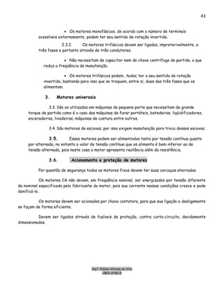 Engº. Edílson Alfredo da Silva
CREA-8786/D
43
• Os motores monofásicos, de acordo com o número de terminais
acessíveis externamente, podem ter seu sentido de rotação invertido.
2.3.2. Os motores trifásicos devem ser ligados, impreterivelmente, a
três fases e portanto através de três condutores.
• Não necessitam de capacitor nem de chave centrífuga de partida, o que
reduz a freqüência de manutenção.
• Os motores trifásicos podem, todos, ter o seu sentido de rotação
invertido, bastando para isso que se troquem, entre si, duas das três fases que os
alimentam.
3. Motores universais
3.3. São os utilizados em máquinas de pequeno porte que necessitem de grande
torque de partida como é o caso das máquinas de furar portáteis, batedeiras, liqüidificadores,
enceradeiras, lixadeiras, máquinas de costura entre outros.
3.4. São motores de escovas, por isso exigem manutenção para troca dessas escovas.
3.5. Esses motores podem ser alimentados tanto por tensão contínua quanto
por alternada, no entanto o valor de tensão contínua que os alimenta é bem inferior ao de
tensão alternada, pois neste caso o motor apresenta reatância além da resistência.
3.6. Acionamento e proteção de motores
Por questão de segurança todos os motores fixos devem ter suas carcaças aterradas.
Os motores CA não devem, em freqüência nominal, ser energizados por tensão diferente
da nominal especificada pelo fabricante do motor, pois sua corrente nessas condições cresce e pode
danificá-lo.
Os motores devem ser acionados por chave contatora, para que sua ligação e desligamento
se façam de forma eficiente.
Devem ser ligados através de fusíveis de proteção, contra curto-circuito, devidamente
dimensionados.
 