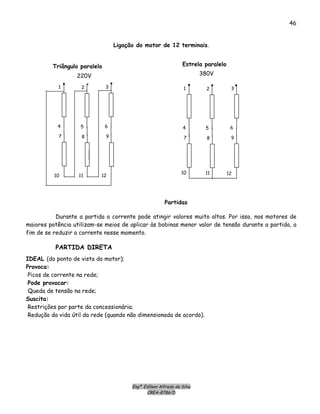 Engº. Edílson Alfredo da Silva
CREA-8786/D
46
Ligação do motor de 12 terminais.
Estrela paralelo
380V
1
4
2
5
3
6
7
10
8
11
9
12
1
4
2
5
3
6
7
10
8
11
9
12
Triângulo paralelo
220V
Partidas
Durante a partida a corrente pode atingir valores muito altos. Por isso, nos motores de
maiores potência utilizam-se meios de aplicar às bobinas menor valor de tensão durante a partida, a
fim de se reduzir a corrente nesse momento.
PARTIDA DIRETA
IDEAL (do ponto de vista do motor);
Provoca:
Picos de corrente na rede;
Pode provocar:
Queda de tensão na rede;
Suscita:
Restrições por parte da concessionária;
Redução da vida útil da rede (quando não dimensionada de acordo).
 