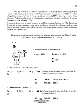 Engº. Edílson Alfredo da Silva
CREA-8786/D
48
Uma das formas de se conseguir essa redução é ligar as bobinas de forma que pudessem
receber tensão maior que a de funcionamento. Por exemplo se o motor funciona em 220V, na partida
este pode ser ligado em estrela, de forma que cada bobina receba 127V, e depois que o motor atinge
pelo menos 75% da rotação nominal as bobinas passam para ligação triângulo. Esta técnica de partida
é chamada estrela triângulo, Υ/Δ.
Esta mesma técnica pode ser usada para o motor de 12 terminais que funciona em 440V. Os motores
de maior porte, e por conseguinte maior custo, justificam a utilização de relés de proteção, um para
cada parâmetro protegido, como relé de sobrecorrente, de subtensão, de sobretensão, de falta de
fase e de sobretemperatura.
Dimensionar uma chave de partida estrela-triângulo para um motor de 100cv, II pólos,
380V/660V - 60Hz, com comando em 220V, Tp = 10s.
In (220V) = 232A
3,9
In
Ip
=
In (380V) = 134,31A
λ Dados do Catálogo de Motores WEG:
MM
33
KK22 KK33KK11
FF
LL 11,,22,,33
FFTT11
CWM 80.11.220.60 + BCXMF 10
λ Dimensionando os Contatores K1 e K2:
Ie 0,58 x
In
≥ Ie 78A≥ Portando, os contatores a serem escolhidos, de
acordo com o catálogo serão:
CWM 80.11.220.60
K1
K2
CWM 50.11.220.60
λ Dimensionando o Contator K3:
Ie 0,33 x
In
≥ Ie 44,3A≥ Portando, o contator a ser escolhido, de acordo
com o catálogo será:
K3
 