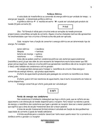 Engº. Edílson Alfredo da Silva
CREA-8786/D
5
Potência Elétrica
A velocidade de transferência ou conversão da energia elétrica por unidade de tempo, - a
energia por segundo - é denominada potência elétrica
A potência elétrica –P - é medida em watts - W- e pode ser calculada pelo produto da
tensão (V) pela corrente (I).
P=VxI
Obs.: Tal fórmula é válida para circuitos onde as variações da tensão provocam
proporcionais e simultânea variação da corrente. Alguns circuitos chamados reativos não apresentam
tal simultaneidade e par tais circuitos a fórmula acima não pode ser aplicada.
Cada receptor tem a função de converter a energia elétrica em um determinado tipo de
energia. Por exemplo:
motor elétrico -> mecânica
lâmpada -> luminosa
bateria em recarga -> química
resistores -> térmica
Como não se podem construir condutores práticos com materiais supercondutores
(resistência zero) já que isso além de caro necessita de temperatura muito baixa menor que 150
graus celcius negativos, todos os circuitos elétricos apresentam resistência não só no receptor (seria
o ideal) como também nos condutores e até no gerador.
As cargas perdem energia para transpor a resistência do circuito. Essa energia é
convertida em energia térmica, que produz aquecimento.
O efeito de aquecimento produzido pela passagem da corrente na resistência se chama
efeito joule.
O efeito joule é útil nos resistores de aquecimento, mas é muito incoveniente em todos os
outros dispositivos.
A energia convertida por efeito joule pode ser calculada por
E=RI2
t
Perda de energia nos condutores
Nos condutores é totalmente indesejável que haja o efeito joule, que se reflete em seu
aquecimento e em diminuição da tensão disponível para o receptor. Para reduzir ao máximo a perda
de energia, a resistência dos condutores que ligam o gerador ao receptor deve ser a menor possível o
que significa que a área de secção transversal deve ser a maior possível.
A área de secção transversal (bitola) mínima é calculada em função de dois parâmetros:
capacidade de corrente e queda de tensão admissível.
A bitola escolhida para o condutor deverá ser tanto maior quanto maior for a corrente e a
distância entre o gerador e o receptor
 