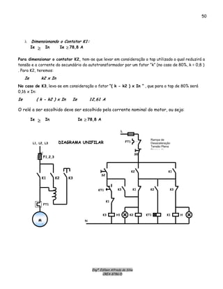 Engº. Edílson Alfredo da Silva
CREA-8786/D
50
λ Dimensionando o Contator K1:
Ie In≥
KKTT11
FFTT11
SS00
SS22
KK11
LL
NN
KK11
KK33
KK22
KK22KK33 KK11
KK33
HH11
MM
33
KK22 KK33KK11
FF11,,22,,33
LL11,, LL22,, LL33
HH
FFTT11
KKTT11 KK11 KK22
DDIIAAGGRRAAMMAA UUNNIIFFIILLAARR
Rampa de
Desaceleração
Tensão Plena
Rampa de
Para dimensionar o contator K2, tem-se que levar em consideração o tap utilizado o qual reduzirá a
tensão e a corrente do secundário do autotransformador por um fator “k” (no caso de 80%, k = 0,8 )
. Para K2, teremos:
Ie In≥ Ie 78,8 A≥
Ie k2 x In
No caso de K3, leva-se em consideração o fator “( k - k2 ) x In ” , que para o tap de 80% será
0,16 x In:
Ie ( k - k2 ) x In Ie 12,61 A
O relé a ser escolhido deve ser escolhido pela corrente nominal do motor, ou seja:
Ie 78,8 A≥
 