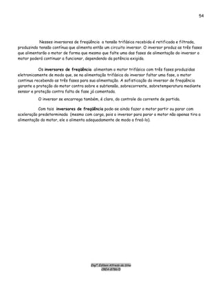 Engº. Edílson Alfredo da Silva
CREA-8786/D
54
Nesses inversores de freqüência a tensão trifásica recebida é retificada e filtrada,
produzindo tensão contínua que alimenta então um circuito inversor. O inversor produz as três fases
que alimentarão o motor de forma que mesmo que falte uma das fases de alimentação do inversor o
motor poderá continuar a funcionar, dependendo da potência exigida.
Os inversores de freqüência alimentam o motor trifásico com três fases produzidas
eletronicamente de modo que, se na alimentação trifásica do inversor faltar uma fase, o motor
continua recebendo as três fases para sua alimentação. A sofisticação do inversor de freqüência
garante a proteção do motor contra sobre e subtensão, sobrecorrente, sobretemperatura mediante
sensor e proteção contra falta de fase já comentada.
O inversor se encarrega também, é claro, do controle da corrente de partida.
Com tais inversores de freqüência pode-se ainda fazer o motor partir ou parar com
aceleração predeterminada (mesmo com carga, pois o inversor para parar o motor não apenas tira a
alimentação do motor, ele o alimenta adequadamente de modo a freá-lo).
 