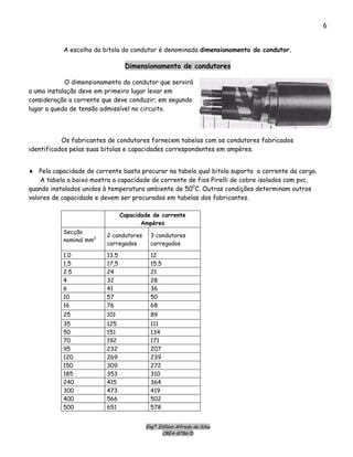 Engº. Edílson Alfredo da Silva
CREA-8786/D
6
A escolha da bitola do condutor é denominada dimensionamento do condutor.
Dimensionamento de condutores
O dimensionamento do condutor que servirá
a uma instalação deve em primeiro lugar levar em
consideração a corrente que deve conduzir; em segundo
lugar a queda de tensão admissível no circuito.
Os fabricantes de condutores fornecem tabelas com os condutores fabricados
identificados pelas suas bitolas e capacidades correspondentes em ampères.
♦ Pela capacidade de corrente basta procurar na tabela qual bitola suporta a corrente da carga.
A tabela a baixo mostra a capacidade de corrente de fios Pirelli de cobre isolados com pvc,
quando instalados unidos à temperatura ambiente de 500
C. Outras condições determinam outros
valores de capacidade e devem ser procurados em tabelas dos fabricantes.
Capacidade de corrente
Ampères
Secção
nominal mm2
2 condutores
carregados
3 condutores
carregados
1.0 13.5 12
1,5 17,5 15.5
2.5 24 21
4 32 28
6 41 36
10 57 50
16 76 68
25 101 89
35 125 111
50 151 134
70 192 171
95 232 207
120 269 239
150 309 272
185 353 310
240 415 364
300 473 419
400 566 502
500 651 578
 