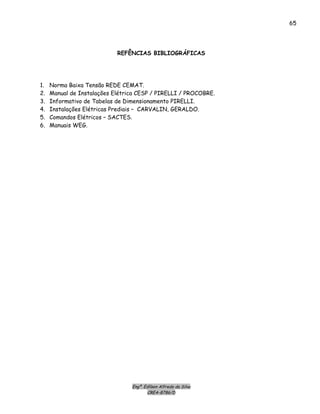 Engº. Edílson Alfredo da Silva
CREA-8786/D
65
REFÊNCIAS BIBLIOGRÁFICAS
1. Norma Baixa Tensão REDE CEMAT.
2. Manual de Instalações Elétrica CESP / PIRELLI / PROCOBRE.
3. Informativo de Tabelas de Dimensionamento PIRELLI.
4. Instalações Elétricas Prediais – CARVALIN, GERALDO.
5. Comandos Elétricos – SACTES.
6. Manuais WEG.
 