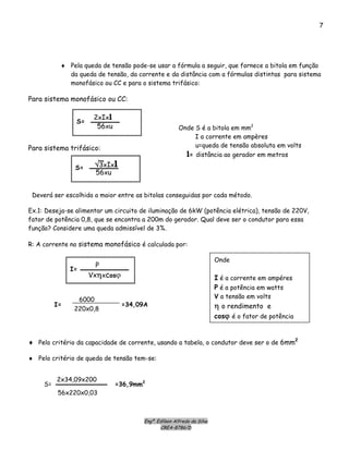 Engº. Edílson Alfredo da Silva
CREA-8786/D
7
♦ Pela queda de tensão pode-se usar a fórmula a seguir, que fornece a bitola em função
da queda de tensão, da corrente e da distância com a fórmulas distintas para sistema
monofásico ou CC e para o sistema trifásico:
Para sistema monofásico ou CC:
2xIxl
56xu
S=
Onde S é a bitola em mm2
I a corrente em ampères
u=queda de tensão absoluta em voltsPara sistema trifásico:
l= distância ao gerador em metros
√3xIxl
56xu
S=
Deverá ser escolhida a maior entre as bitolas conseguidas por cada método.
Ex.1: Deseja-se alimentar um circuito de iluminação de 6kW (potência elétrica), tensão de 220V,
fator de potência 0,8, que se encontra a 200m do gerador. Qual deve ser o condutor para essa
função? Considere uma queda admissível de 3%.
R: A corrente no sistema monofásico é calculada por:
Onde
P
Vxηxcosϕ
I=
I é a corrente em ampéres
P é a potência em watts
V a tensão em volts
6000
220x0,8
I= =34,09A η o rendimento e
cosϕ é o fator de potência
♦ Pelo critério da capacidade de corrente, usando a tabela, o condutor deve ser o de 6mm2
♦ Pelo critério de queda de tensão tem-se:
2x34,09x200
56x220x0,03
S= =36,9mm2
 
