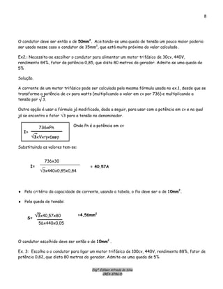 Engº. Edílson Alfredo da Silva
CREA-8786/D
8
O condutor deve ser então o de 50mm2
. Aceitando-se uma queda de tensão um pouco maior poderia
ser usado nesse caso o condutor de 35mm2
, que está muito próximo do valor calculado.
Ex2.: Necessita-se escolher o condutor para alimentar um motor trifásico de 30cv, 440V,
rendimento 84%, fator de potência 0,85, que dista 80 metros do gerador. Admite-se uma queda de
5%
Solução.
A corrente de um motor trifásico pode ser calculada pela mesma fórmula usada no ex.1, desde que se
transforme a potência de cv para watts (multiplicando o valor em cv por 736) e multiplicando a
tensão por 3.√
Outra opção é usar a fórmula já modificada, dada a seguir, para usar com a potência em cv e na qual
já se encontra o fator √3 para a tensão no denominador.
Onde Pn é a potência em cv
736xPn
√3xVxηxcosϕ
I=
Substituindo os valores tem-se:
736x30
√3x440x0,85x0,84
I= = 40,57A
♦ Pelo critério da capacidade de corrente, usando a tabela, o fio deve ser o de 10mm2
.
♦ Pela queda de tensão:
√3x40,57x80
56x440x0,05
S=
=4,56mm2
O condutor escolhido deve ser então o de 10mm2
.
Ex. 3: Escolha o o condutor para ligar um motor trifásico de 100cv, 440V, rendimento 88%, fator de
potência 0,82, que dista 80 metros do gerador. Admite-se uma queda de 5%
 