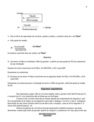 Engº. Edílson Alfredo da Silva
CREA-8786/D
9
Solução.
736xPn
√3xVxηxcosϕ
I=
736x100
√3x440x0,88x0,82
I= = 133,8A
♦ Pelo critério da capacidade de corrente, usando a tabela, o condutor deve ser o de 70mm2
.
♦ Pela queda de tensão:
√3x133.8x80
56x440x0,05
S=
=15,05mm2
O condutor escolhido deve ser então o de 70mm2
Exercício
1) Um motor trifásico é instalado a 45m do gerador, e admite-se uma queda de 4% nos condutores
de sua instalação.
Na placa do motor encontram-se Pn=50cv; Vn=440/760; η=0,9; cosφ=0,85
Dimensione os condutores.
2) Na placa de um motor trifásico encontram-se os seguintes dados: Pn=20cv; Vn=220/380; η=0,9;
cosφ=0,85.
Dimensione os condutores para a instalação do motor a 120m do gerador, admitida queda de tensão
de 6%
Diagramas esquemáticos
Nos diagramas a seguir vêm-se circuitos simples, onde o gerador está identificado por G,
o receptor por R e os condutores são as linhas que os interligam.
A maioria dos circuitos reais não se resume apenas nos componentes do diagrama 1, pois
há a necessidade de se dispor de um dispositivo para ligar e desligar o circuito, e isso é conseguido
pela adição de uma chave (contato elétrico) em série com o receptor, como se vê no diagrama 2. A
chave está identificada por S1
Valores excessivos de corrente provocam aquecimento também excessivo, que pode
determinar a destruição tanto do gerador quanto do receptor e condutores. Por isso, para evitar que
 