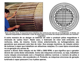 Rotor de pólos lisos. À esquerda temos detalhes das ranhuras do rotor de um turbogerador. À direita, um
desenho esquemático mostrando o rotor de pólos lisos e as linhas de campo percorrendo seu caminho
magnético.
A outra maneira de se abrigar as bobinas do rotor e produzir pólos magnéticos é
chamado de "pólos lisos". Neste caso, o bobinado do rotor está embutido nas
ranhuras, slots, da mesma. Como vimos anteriormente, os turbogeradores são
geradores que possuem este tipo de rotor. Sua energia mecânica, de rotação advém
de turbinas à vapor que trabalham em altíssimas rotações. É o caso típico encontrado
na co-geração em usinas de
açúcar e álcool. Esta rotação vai de 1500 a 3600 RPM, o que significa que o gerador
deverá dar conta desta velocidade. Como são máquinas síncronas, ou seja, trabalham
numa rotação sincronizada com a freqüência elétrica nominal, o número de pólos é
sempre muito baixo, não excedendo a 4. Portanto, as máquinas síncronas de geração
turbinada à vapor possuem 2 ou 4 pólos apenas.
 