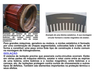 Exemplo do estator de um motor
síncrono.Observe-se as cabeças das
bobinas de campo como estão
escamoteadas para fora do corpo
estatórico.
Exemplo de uma lâmina estatórica. A sua montagem
circular formará o núcleo magnético do estator.
Para grandes máquinas, geradora ou motora, o núcleo estatórico é formado
por uma combinação de chapas segmentadas, colocadas lado a lado, de tal
forma a constituir uma peça única Este tipo de construção é muito comum
na montagem de hidrogeradores.
ISOLAÇÃO
O sistema de isolação previne que possíveis curto-circuitos ocorram. Estão
em várias partes da máquina elétrica, estator e rotor como entre as espiras
de uma bobina, entre bobinas e o núcleo magnético, entre bobinas e a
carcaça, etc. As isolações protegem contra surtos de chaveamento e outros
tipos de defeitos. Também são elementos importantes na proteção térmica e
seus efeitos.
 