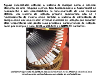 Alguns especialistas colocam o sistema de isolação como o principal
elemento de uma máquina elétrica. Seu funcionamento é fundamental no
desempenho e nas características de funcionamento de uma máquina
elétrica. Um sistema de isolação precário compromete não só o
funcionamento da mesma como também o sistema de alimentação de
energia como um todo.Existem diversos materiais de isolação que suportam
altas temperaturas sem perder suas principais características de isolação,
como por exemplo o papel Kraft, o MYLAR® e o NOMEX® da DuPont.
Exemplo de aplicação do NOMEX® nas ranhuras de um motor. Observe-se que ele isola
completamente os fios da bobina em relação ao anel estatórico.
 