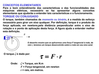 CONCEITOS ELEMENTARES
Para o bom entendimento das características e das funcionalidades das
máquinas elétricas, necessário se faz apresentar alguns conceitos
elementares que ajudarão a entender tais características e o funcionamento.
TORQUE OU CONJUGADO
O torque, também chamados de momento ou binário, é a medida do esforço
necessário para girar um eixo qualquer. Por definição, torque é o produto da
força aplicada, em newtons,pela distância perpendicular entre o eixo de
rotação e o ponto de aplicação desta força. A figura ajuda a entender melhor
esta definição.
O desenho mostra que se aplicarmos uma força F tangencial à roda, de
raio r, teremos um torque desenvolvido sobre a roda em seu eixo axial.
O torque ζ é dado por:
rF ⋅=τ
Onde: ζ = Torque, em N.m
F = Força tangencial, em newton
r = raio, em metros.
 