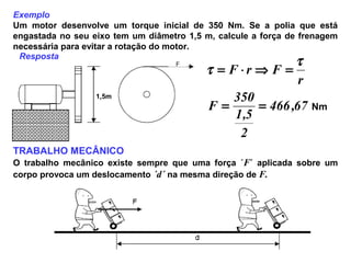 Exemplo
Um motor desenvolve um torque inicial de 350 Nm. Se a polia que está
engastada no seu eixo tem um diâmetro 1,5 m, calcule a força de frenagem
necessária para evitar a rotação do motor.
1,5m
67,466
2
5,1
350
F
r
FrF
==
=⇒⋅=
τ
τ
Nm
TRABALHO MECÂNICO
O trabalho mecânico existe sempre que uma força ´F´ aplicada sobre um
corpo provoca um deslocamento ´d´ na mesma direção de F.
Resposta
 