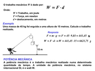 O trabalho mecânico W é dado por:
dFW ⋅=Onde:
W = Trabalho, em joule
F = Força, em newton
d = deslocamento, em metros
Exemplo
Uma massa de 45 kg foi erguida a uma altura de 15 metros. Calcule o trabalho
realizado.
15 m
Resposta
45,44181,945FgmF =⋅=→⋅= N
75,66211545,441WdFW =⋅=→⋅= J
POTÊNCIA MECÂNICA
A potência mecânica é o trabalho mecânico realizado numa determinada
quantidade de tempo. A unidade da potência mecânica, no sistema
internacional SI, é o watt W.
 