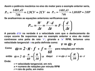Assim a potência mecânica no eixo do motor para o exemplo anterior seria,
CV2CV9,1
736
43,1401
Pmec ≈== ou HP2HP88,1
746
43,1401
Pmec ≈==
Se analisarmos as equações anteriores verificamos que:
A parcela d/Δt na verdade é a velocidade com que o deslocamento do
corpo ocorre Se supormos que no exemplo anterior o eixo do motor
contivesse uma polia de raio ´r´, girando a ´n´ RPM, teríamos uma
velocidade tangencial v na polia definida como:






⋅=
⋅
==
t
d
F
t
dF
t
W
Pmec
∆∆∆
rv ⋅= ω
Como
f2 ⋅⋅= πω e
60
n
f = para rotações por minuto
então n
3060
n
2 ⋅





=⋅⋅=
π
πω daqui rn
30
rv ⋅⋅





=⋅=
π
ω
Onde:
v = velocidade tangencial, em m/s
n = numero de rotações por minuto RPM
r = raio da polia, em metro
 