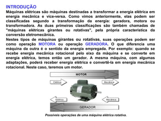 INTRODUÇÃO
Máquinas elétricas são máquinas destinadas a transformar a energia elétrica em
energia mecânica e vice-versa. Como vimos anteriormente, elas podem ser
classificadas segundo a transformação da energia: geradora, motora ou
transformadora. As duas primeiras classificações são também chamadas de
"máquinas elétricas girantes ou rotativas", pela própria característica da
conversão eletromecânica.
Nestes tipos de máquinas girantes ou rotativas, suas operações podem ser
como operação MOTORA ou operação GERADORA. O que diferencia uma
máquina da outra é o sentido da energia empregada. Por exemplo: quando se
recebe energia mecânica rotacional pelo eixo da máquina e se converte em
energia elétrica, temos então um gerador. A mesma máquina, com algumas
adaptações, poderá receber energia elétrica e convertê-la em energia mecânica
rotacional. Neste caso, teremos um motor.
Possíveis operações de uma máquina elétrica rotativa.
 