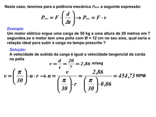 Neste caso, teremos para a potência mecânica Pmec a seguinte expressão:
vFP
t
d
FP mecmec ⋅=→





⋅=
∆
Exemplo
Um motor elétrico ergue uma carga de 50 kg a uma altura de 20 metros em 7
segundos,se o motor tem uma polia com Ø = 12 cm no seu eixo, qual seria a
rotação ideal para subir a carga no tempo prescrito ?
Solução:
A velocidade de subida da carga é igual a velocidade tangencial da corda
na polia
86,2
7
20
t
d
v === m/seg
73,454
06,0
30
86,2
r
30
v
nrn
30
v =
⋅





=
⋅





=→⋅⋅





=
ππ
π
RPM
 