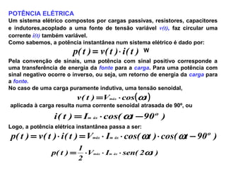 POTÊNCIA ELÉTRICA
Um sistema elétrico compostos por cargas passivas, resistores, capacitores
e indutores,acoplado a uma fonte de tensão variável v(t), faz circular uma
corrente i(t) também variável.
Como sabemos, a potência instantânea num sistema elétrico é dado por:
)t(i)t(v)t(p ⋅= W
Pela convenção de sinais, uma potência com sinal positivo corresponde a
uma transferência de energia da fonte para a carga. Para uma potência com
sinal negativo ocorre o inverso, ou seja, um retorno de energia da carga para
a fonte.
No caso de uma carga puramente indutiva, uma tensão senoidal,
( )tcosV)t(v máx ω⋅=
aplicada à carga resulta numa corrente senoidal atrasada de 90º, ou
)º90tcos(I)t(i áxm −⋅= ω
Logo, a potência elétrica instantânea passa a ser:
)º90tcos()tcos(IV)t(i)t(v)t(p áxmmáx −⋅⋅⋅=⋅= ωω
)t2(senIV
2
1
)t(p áxmmáx ω⋅⋅⋅=
 