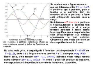 Gráfico de tensão e corrente senoidal.
Em vermelho a potência instantânea. Repare-se
que a potência possui o dobro da freqüência da
corrente.
Se analisarmos a figura veremos
que no intervalo entre 0< ωt < π/2,
a potência p(t) é positiva, pois a
tensão e a corrente tem os
mesmos sinais e portanto a fonte
está entregando potência para a
carga.
No intervalo π/2 < ωt < π a potência
é negativa,tensão e corrente tem
sinais contrários e aí a carga
fornece potência à fonte. Nesta
fase, significa que a carga indutiva
está descarregando sua energia
armazenada na fase anterior.
Observe-se que neste um ciclo de
0 a π a potência média é zero.
No caso mais geral, a carga ligada à fonte tem uma impedância Z = R +jX ou
Z = |z|. /θ , onde θ é o ângulo entre os vetores R e X, dado por arctg (X/R).
Neste caso, uma tensão v(t)= Vmax. cos(ωt) aplicada nesta carga resulta
numa corrente i(t)= Imax. cos(ωt - θ), onde θ pode ser positivo ou negativo,
correspondendo à impedância equivalente indutiva ou capacitiva.
 