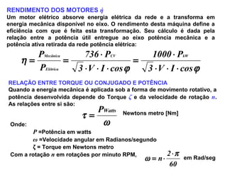 RENDIMENTO DOS MOTORES ή
Um motor elétrico absorve energia elétrica da rede e a transforma em
energia mecânica disponível no eixo. O rendimento desta máquina define a
eficiência com que é feita esta transformação. Seu cálculo é dada pela
relação entre a potência útil entregue ao eixo potência mecânica e a
potência ativa retirada da rede potência elétrica:
ϕϕ
η
cosIV3
P1000
cosIV3
P736
P
P kWCV
Elétrica
Mecânica
⋅⋅⋅
⋅
=
⋅⋅⋅
⋅
==
RELAÇÃO ENTRE TORQUE OU CONJUGADO E POTÊNCIA
Quando a energia mecânica é aplicada sob a forma de movimento rotativo, a
potência desenvolvida depende do Torque ζ e da velocidade de rotação n.
As relações entre si são:
ω
τ
WattsP
= Newtons metro [Nm]
Onde:
P =Potência em watts
ω =Velocidade angular em Radianos/segundo
ζ = Torque em Newtons metro
Com a rotação n em rotações por minuto RPM,
60
2
n
π
ω
⋅
⋅= em Rad/seg
 